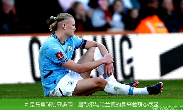 12月14日, 皇马角球防守趣闻：居勒尔与哈兰德的身高差萌态尽显