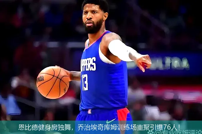 恩比德健身房独舞，乔治埃奇库姆训练场重聚引爆76人！